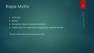 Rape Myths
 Attitudes
 Beliefs
 Generally false but widely persistent
 Justification for male sexual aggression against female
*Rape myths are endorsed by society.
7
 