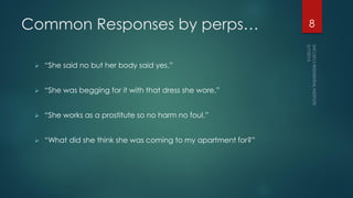 Common Responses by perps…
 “She said no but her body said yes.”
 “She was begging for it with that dress she wore.”
 “She works as a prostitute so no harm no foul.”
 “What did she think she was coming to my apartment for?”
8
 