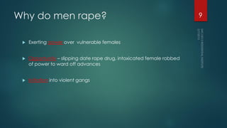 Why do men rape?
 Exerting power over vulnerable females
 Opportunity – slipping date rape drug, intoxicated female robbed
of power to ward off advances
 Initiation into violent gangs
9
 