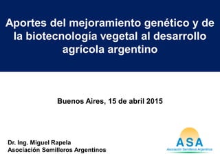 Aportes del mejoramiento genético y de
la biotecnología vegetal al desarrollo
agrícola argentino
Dr. Ing. Miguel Rapela
Asociación Semilleros Argentinos
Buenos Aires, 15 de abril 2015
 