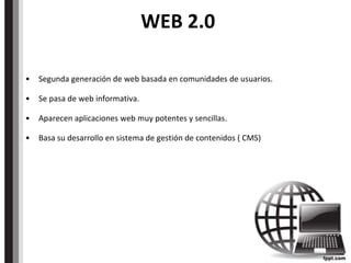 WEB 2.0
• Segunda generación de web basada en comunidades de usuarios.
• Se pasa de web informativa.
• Aparecen aplicaciones web muy potentes y sencillas.
• Basa su desarrollo en sistema de gestión de contenidos ( CMS)
 