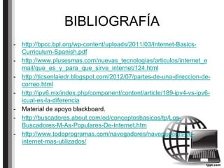 BIBLIOGRAFÍA
- http://bpcc.bpl.org/wp-content/uploads/2011/03/Internet-Basics-
Curriculum-Spanish.pdf
- http://www.plusesmas.com/nuevas_tecnologias/articulos/internet_e
mail/que_es_y_para_que_sirve_internet/124.html
- http://ticsenlaiedr.blogspot.com/2012/07/partes-de-una-direccion-de-
correo.html
- http://ipv6.mx/index.php/component/content/article/189-ipv4-vs-ipv6-
icual-es-la-diferencia
- Material de apoyo blackboard.
- http://buscadores.about.com/od/conceptosbasicos/tp/Los-
Buscadores-M-As-Populares-De-Internet.htm
- http://www.todoprogramas.com/navegadores/navegadores-de-
internet-mas-utilizados/
 