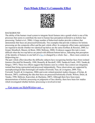 Part-Whole Effect Vs Composite Effect
BACKGROUND
The ability of the human visual system to integrate facial features into a gestalt whole is one of the
processes that seems to contribute the most to human face perception (referred to as holistic face
processing; Taubert et al.; 2006). A large number of behavioral studies provide evidence that
demonstrate that faces are processed holistically. Two examples that provide evidences for holistic
processing are the composite effect and the part–whole effect. In composite effect tasks, participants
are required to decide whether two identical top halves are the same (Goffaux & Rossion, 2006; Le
Grand, Mondloch, Maurer, & Brent, 2004; McKone, 2008). Evidences suggest this task is more
difficult when the two top halves are paired with different bottom halves, indicating that perception
of the identity of features in one half of a face is changed by a whole–face ... Show more content on
Helpwriting.net ...
The part–whole effect describes the difficulty subjects have recognizing familiar faces from isolated
features (Davidoff & Donnelly, 1990; Donnelly & Davidoff, 1999; Tanaka & Farah, 1993; Tanaka &
Sengco, 1997). These two effects suggest that features seen in a whole–face context are integrated,
instead than being represented and processed independently. These observations are supported by
neurophysiological data fromsingle cell studies (Freiwald, Tsao, & Livingston, 2009; Tsao,
Freiwald, Tootell, & Livingstone, 2006) and event–related potential studies (Jacques, d'Arripe, &
Rossion, 2007), confirming the idea that faces are processed holistically (Farah, Wilson, Drain, &
Tanaka, 1998; McKone, Kanwisher, & Duchaine, 2007). Although there have been many
demonstrations of holistic processing on judgments of face identity, there have been few studies
which investigated whether holistic–processing is involved in trait
... Get more on HelpWriting.net ...
 