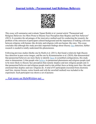 Journal Article : Paranormal And Religious Believers
This essay will summarise and evaluate Tepani Riekki et al. journal article "Paranormal and
Religious Believers Are More Prone to Illusory Face Perception than Skeptics and Non–believers"
(2013). It considers the advantages of the innovative method used for conducting the research, the
problem of the omission of participant cultural background and the importance of making a division
between religions with human–like divinity and religions with non human–like ones. This essay
concludes that although this study provides important findings about illusory face detection, further
research is needed to totally understand this phenomenon.
Following previous studies likethe one by Rieth et al. (2011), that found a relatively high illusory
face detection in pure noise images, and the one by Krummenacher et al. (2010), that demonstrated
that paranormal believers are more likely to identify faces in scrambled configurations, this study
aims to demonstrate 1) that people who believe in paranormal phenomena and religious people tend
to be more likely to illusory face perception than namely skeptics and non–religious people and 2)
that paranormal believers and religious people tend to rate artifact faces as being more face–like and
emotional than skeptics and non–religious do. A total of 47 participants (recruited from electronic
mail lists, internet forums, notice boards and with the snowball method) was included in the
experiment. Each participant was shown a set of pictures
... Get more on HelpWriting.net ...
 