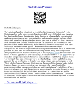 Student Loan Programs
Student Loan Programs
The beginning of a college education is an eventful and exciting chapter for America's youth.
Beginning college is also when responsibilities begin to kick in as well. Students must plan ahead
how they intend to finance their education during their time at college and after completing their
academic careers. Almost seventy percent of college students nationwide take out loans to help
finance their education. Like any other loan, student loans must be paid off in a timely manner to
avoid hurting personal credit for future investments. The government has various student loan
programs to assist students with not only paying for college, but also with paying off these loans
after college. The most common type of ... Show more content on Helpwriting.net ...
It may feel like free money to the pockets when receiving the refund checks, but all of it needs to be
paid back at a point. This is a common mistake made by students during their college careers.
Managing finances when in school is a crucial part of building a credit history because student loans
tend to be the first type of credit for those in college. It is also the first type of real debt incurred by
many. Late loan payments seriously harm credit records and ruin a credit history for years. This is
why paying off these loans is the safest way to go when building a positive credit history. Late
payments that add up often pose as obstacles when taking out auto loans and mortgages as well.
This is only fair, because if a student fails to carry out the responsibility of paying back a student
loan, then they are not proven responsible when it comes to other types of credit either.
(smartmoney.com) Late loan payments indeed take a toll on an individual's credit history. When a
loan payment has not been made for two hundred seventy days after it was due, that student loan is
considered to be in default. The defaulted loan is turned over to a collection agency, and the
government notifies every credit bureau. This information remains on an individual's credit report
for seven years. Not paying the defaulted loan as soon as possible means having federal income tax
refunds withheld and added to
... Get more on HelpWriting.net ...
 