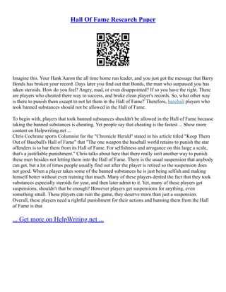 Hall Of Fame Research Paper
Imagine this. Your Hank Aaron the all time home run leader, and you just got the message that Barry
Bonds has broken your record. Days later you find out that Bonds, the man who surpassed you has
taken steroids. How do you feel? Angry, mad, or even disappointed? If so you have the right. There
are players who cheated there way to success, and broke clean player's records. So, what other way
is there to punish them except to not let them in the Hall of Fame? Therefore, baseball players who
took banned substances should not be allowed in the Hall of Fame.
To begin with, players that took banned substances shouldn't be allowed in the Hall of Fame because
taking the banned substances is cheating. Yet people say that cheating is the fastest ... Show more
content on Helpwriting.net ...
Chris Cochrane sports Columnist for the "Chronicle Herald" stated in his article titled "Keep Them
Out of Baseball's Hall of Fame" that "The one weapon the baseball world retains to punish the star
offenders is to bar them from its Hall of Fame. For selfishness and arrogance on this large a scale,
that's a justifiable punishment." Chris talks about here that there really isn't another way to punish
these men besides not letting them into the Hall of Fame. There is the usual suspension that anybody
can get, but a lot of times people usually find out after the player is retired so the suspension does
not good. When a player takes some of the banned substances he is just being selfish and making
himself better without even training that much. Many of these players denied the fact that they took
substances especially steroids for year, and then later admit to it. Yet, many of these players get
suspensions, shouldn't that be enough? However players get suspensions for anything, even
something small. These players can ruin the game, they deserve more than just a suspension.
Overall, these players need a rightful punishment for their actions and banning them from the Hall
of Fame is that
... Get more on HelpWriting.net ...
 