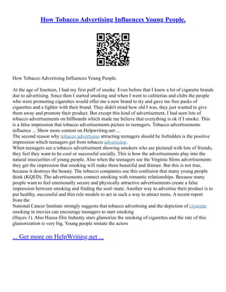 How Tobacco Advertising Influences Young People.
How Tobacco Advertising Influences Young People.
At the age of fourteen, I had my first puff of smoke. Even before that I knew a lot of cigarette brands
due to advertising. Since then I started smoking and when I went to cafeterias and clubs the people
who were promoting cigarettes would offer me a new brand to try and gave me free packs of
cigarettes and a lighter with their brand. They didn't mind how old I was, they just wanted to give
them away and promote their product. But except this kind of advertisement, I had seen lots of
tobacco advertisements on billboards which made me believe that everything is ok if I smoke. This
is a false impression that tobacco advertisements picture to teenagers. Tobacco advertisements
influence ... Show more content on Helpwriting.net ...
The second reason why tobacco advertising attracting teenagers should be forbidden is the positive
impression which teenagers get from tobacco advertising.
When teenagers see a tobacco advertisement showing smokers who are pictured with lots of friends,
they feel they want to be cool or successful socially. This is how the advertisements play into the
natural insecurities of young people. Also when the teenagers see the Virginia Slims advertisements
they get the impression that smoking will make them beautiful and thinner. But this is not true,
because it destroys the beauty. The tobacco companies use this confusion that many young people
think (KQED). The advertisements connect smoking with romantic relationships. Because many
people want to feel emotionally secure and physically attractive advertisements create a false
impression between smoking and finding the soul–mate. Another way to advertise their product is to
put healthy, successful and thin role models to act in such a way to attract teens. A recent report
from the
National Cancer Institute strongly suggests that tobacco advertising and the depiction of cigarette
smoking in movies can encourage teenagers to start smoking
(Hayes 1). Also Hausa film Industry stars glamorize the smoking of cigarettes and the rate of this
glamorization is very big. Young people imitate the actors
... Get more on HelpWriting.net ...
 