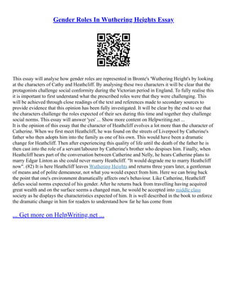 Gender Roles In Wuthering Heights Essay
This essay will analyse how gender roles are represented in Bronte's 'Wuthering Height's by looking
at the characters of Cathy and Heathcliff. By analysing these two characters it will be clear that the
protagonists challenge social conformity during the Victorian period in England. To fully realise this
it is important to first understand what the prescribed roles were that they were challenging. This
will be achieved through close readings of the text and references made to secondary sources to
provide evidence that this opinion has been fully investigated. It will be clear by the end to see that
the characters challenge the roles expected of their sex during this time and together they challenge
social norms. This essay will answer 'yes' ... Show more content on Helpwriting.net ...
It is the opinion of this essay that the character of Heathcliff evolves a lot more than the character of
Catherine. When we first meet Heathcliff, he was found on the streets of Liverpool by Catherine's
father who then adopts him into the family as one of his own. This would have been a dramatic
change for Heathcliff. Then after experiencing this quality of life until the death of the father he is
then cast into the role of a servant/labourer by Catherine's brother who despises him. Finally, when
Heathcliff hears part of the conversation between Catherine and Nelly, he hears Catherine plans to
marry Edgar Linton as she could never marry Heathcliff. "It would degrade me to marry Heathcliff
now". (82) It is here Heathcliff leaves Wuthering Heights and returns three years later, a gentleman
of means and of polite demeanour, not what you would expect from him. Here we can bring back
the point that one's environment dramatically affects one's behaviour. Like Catherine, Heathcliff
defies social norms expected of his gender. After he returns back from travelling having acquired
great wealth and on the surface seems a changed man, he would be accepted into middle class
society as he displays the characteristics expected of him. It is well described in the book to enforce
the dramatic change in him for readers to understand how far he has come from
... Get more on HelpWriting.net ...
 