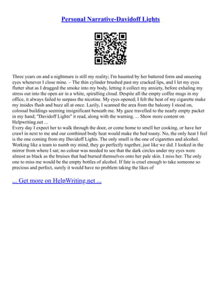 Personal Narrative-Davidoff Lights
Three years on and a nightmare is still my reality; I'm haunted by her battered form and unseeing
eyes whenever I close mine. – The thin cylinder brushed past my cracked lips, and I let my eyes
flutter shut as I dragged the smoke into my body, letting it collect my anxiety, before exhaling my
stress out into the open air in a white, spiralling cloud. Despite all the empty coffee mugs in my
office, it always failed to surpass the nicotine. My eyes opened; I felt the heat of my cigarette make
my insides flush and buzz all at once. Lazily, I scanned the area from the balcony I stood on,
colossal buildings seeming insignificant beneath me. My gaze travelled to the nearly empty packet
in my hand; "Davidoff Lights" it read, along with the warning. ... Show more content on
Helpwriting.net ...
Every day I expect her to walk through the door, or come home to smell her cooking, or have her
crawl in next to me and our combined body heat would make the bed toasty. No, the only heat I feel
is the one coming from my Davidoff Lights. The only smell is the one of cigarettes and alcohol.
Working like a team to numb my mind, they go perfectly together, just like we did. I looked in the
mirror from where I sat; no colour was needed to see that the dark circles under my eyes were
almost as black as the bruises that had burned themselves onto her pale skin. I miss her. The only
one to miss me would be the empty bottles of alcohol. If fate is cruel enough to take someone so
precious and perfect, surely it would have no problem taking the likes of
... Get more on HelpWriting.net ...
 