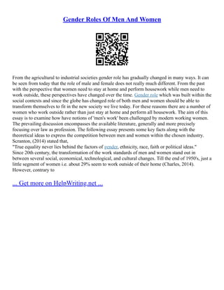 Gender Roles Of Men And Women
From the agricultural to industrial societies gender role has gradually changed in many ways. It can
be seen from today that the role of male and female does not really much different. From the past
with the perspective that women need to stay at home and perform housework while men need to
work outside, these perspectives have changed over the time. Gender role which was built within the
social contexts and since the globe has changed role of both men and women should be able to
transform themselves to fit in the new society we live today. For these reasons there are a number of
women who work outside rather than just stay at home and perform all housework. The aim of this
essay is to examine how have notions of 'men's work' been challenged by modern working women.
The prevailing discussion encompasses the available literature, generally and more precisely
focusing over law as profession. The following essay presents some key facts along with the
theoretical ideas to express the competition between men and women within the chosen industry.
Scranton, (2014) stated that,
"True equality never lies behind the factors of gender, ethnicity, race, faith or political ideas."
Since 20th century, the transformation of the work standards of men and women stand out in
between several social, economical, technological, and cultural changes. Till the end of 1950's, just a
little segment of women i.e. about 29% seem to work outside of their home (Charles, 2014).
However, contrary to
... Get more on HelpWriting.net ...
 