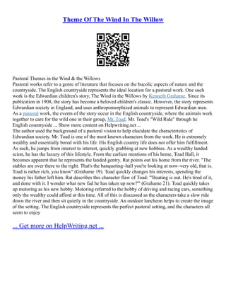 Theme Of The Wind In The Willow
Pastoral Themes in the Wind & the Willows
Pastoral works refer to a genre of literature that focuses on the bucolic aspects of nature and the
countryside. The English countryside represents the ideal location for a pastoral work. One such
work is the Edwardian children's story, The Wind in the Willows by Kenneth Grahame. Since its
publication in 1908, the story has become a beloved children's classic. However, the story represents
Edwardian society in England, and uses anthropomorphized animals to represent Edwardian men.
As a pastoral work, the events of the story occur in the English countryside, where the animals work
together to care for the wild one in their group, Mr. Toad. Mr. Toad's "Wild Ride" through he
English countryside ... Show more content on Helpwriting.net ...
The author used the background of a pastoral vision to help elucidate the characteristics of
Edwardian society. Mr. Toad is one of the most known characters from the work. He is extremely
wealthy and essentially bored with his life. His English country life does not offer him fulfillment.
As such, he jumps from interest to interest, quickly grabbing at new hobbies. As a wealthy landed
scion, he has the luxury of this lifestyle. From the earliest mentions of his home, Toad Hall, it
becomes apparent that he represents the landed gentry. Rat points out his home from the river. "The
stables are over there to the right. That's the banqueting–hall you're looking at now–very old, that is.
Toad is rather rich, you know" (Grahame 19). Toad quickly changes his interests, spending the
money his father left him. Rat describes this character flaw of Toad: "'Boating is out. He's tired of it,
and done with it. I wonder what new fad he has taken up now?'" (Grahame 21). Toad quickly takes
up motoring as his new hobby. Motoring referred to the hobby of driving and racing cars, something
only the wealthy could afford at this time. All of this is discussed as the characters take a slow ride
down the river and then sit quietly in the countryside. An outdoor luncheon helps to create the image
of the setting. The English countryside represents the perfect pastoral setting, and the characters all
seem to enjoy
... Get more on HelpWriting.net ...
 