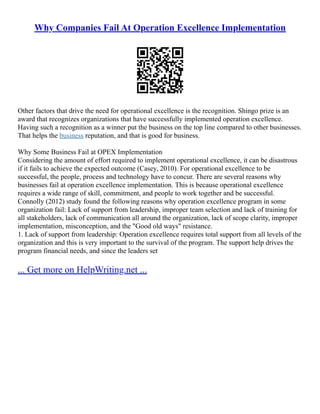 Why Companies Fail At Operation Excellence Implementation
Other factors that drive the need for operational excellence is the recognition. Shingo prize is an
award that recognizes organizations that have successfully implemented operation excellence.
Having such a recognition as a winner put the business on the top line compared to other businesses.
That helps the business reputation, and that is good for business.
Why Some Business Fail at OPEX Implementation
Considering the amount of effort required to implement operational excellence, it can be disastrous
if it fails to achieve the expected outcome (Casey, 2010). For operational excellence to be
successful, the people, process and technology have to concur. There are several reasons why
businesses fail at operation excellence implementation. This is because operational excellence
requires a wide range of skill, commitment, and people to work together and be successful.
Connolly (2012) study found the following reasons why operation excellence program in some
organization fail: Lack of support from leadership, improper team selection and lack of training for
all stakeholders, lack of communication all around the organization, lack of scope clarity, improper
implementation, misconception, and the "Good old ways" resistance.
1. Lack of support from leadership: Operation excellence requires total support from all levels of the
organization and this is very important to the survival of the program. The support help drives the
program financial needs, and since the leaders set
... Get more on HelpWriting.net ...
 