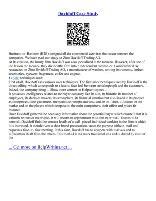 Davidoff Case Study
Business–to–Business (B2B) designed all the commercial activities that occur between the
companies. We have axed our study on Zino Davidoff Trading AG.
At its creation, the luxury firm Davidoff was also specialized in the tobacco. However, after one of
the law on the tobacco, they divided the firm into 2 independent companies. I concentrated my
researches on Zino Davidoff Trading AG, a manufacturer of watches, writing instruments, leather,
accessories, eyewear, fragrances, coffee and cognac.
1) Sales techniques used:
First of all, Davidoff uses various sales techniques. The first sales techniques used by Davidoff is the
direct selling, which corresponds to a face to face deal between the salespeople and the customers.
Indeed, the company being ... Show more content on Helpwriting.net ...
It possesses intelligences related to the buyer company like its size, its historic, its number of
employees, its decision makers, its atmosphere, its financial situation but also linked to its product
as their prices, their guarantees, the quantities bought and sold, and so on. Then, it focuses on the
market and on the players which compose it: the main competitors, their offers and prices for
instance.
Once Davidoff gathered the necessary information about the potential buyer which ensure it that it is
valuable to pursue the project, it will secure an appointment with him by e–mail. Thanks to its
network, Davidoff finds the contact details of a well–placed individual working in the firm in which
it is interested. It then delivers a short brand presentation, states the purpose of the e–mail and
requests a face–to–face meeting. In this case, Davidoff has to compete with its rivals and to
differentiate itself from the others. This method is the more traditional one and is shared by most of
the
... Get more on HelpWriting.net ...
 
