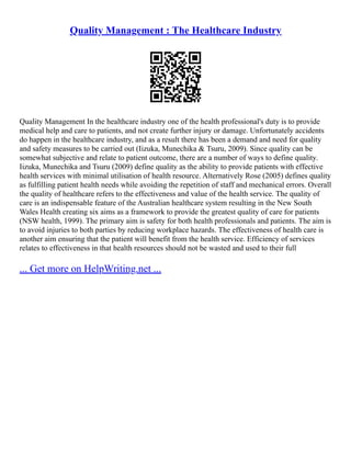 Quality Management : The Healthcare Industry
Quality Management In the healthcare industry one of the health professional's duty is to provide
medical help and care to patients, and not create further injury or damage. Unfortunately accidents
do happen in the healthcare industry, and as a result there has been a demand and need for quality
and safety measures to be carried out (Iizuka, Munechika & Tsuru, 2009). Since quality can be
somewhat subjective and relate to patient outcome, there are a number of ways to define quality.
Iizuka, Munechika and Tsuru (2009) define quality as the ability to provide patients with effective
health services with minimal utilisation of health resource. Alternatively Rose (2005) defines quality
as fulfilling patient health needs while avoiding the repetition of staff and mechanical errors. Overall
the quality of healthcare refers to the effectiveness and value of the health service. The quality of
care is an indispensable feature of the Australian healthcare system resulting in the New South
Wales Health creating six aims as a framework to provide the greatest quality of care for patients
(NSW health, 1999). The primary aim is safety for both health professionals and patients. The aim is
to avoid injuries to both parties by reducing workplace hazards. The effectiveness of health care is
another aim ensuring that the patient will benefit from the health service. Efficiency of services
relates to effectiveness in that health resources should not be wasted and used to their full
... Get more on HelpWriting.net ...
 