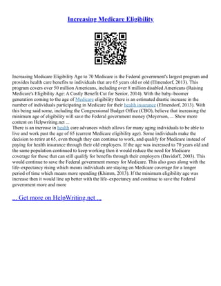Increasing Medicare Eligibility
Increasing Medicare Eligibility Age to 70 Medicare is the Federal government's largest program and
provides health care benefits to individuals that are 65 years old or old (Elmendorf, 2013). This
program covers over 50 million Americans, including over 8 million disabled Americans (Raising
Medicare's Eligibility Age: A Costly Benefit Cut for Senior, 2014). With the baby–boomer
generation coming to the age of Medicare eligibility there is an estimated drastic increase in the
number of individuals participating in Medicare for their health insurance (Elmendorf, 2013). With
this being said some, including the Congressional Budget Office (CBO), believe that increasing the
minimum age of eligibility will save the Federal government money (Meyerson, ... Show more
content on Helpwriting.net ...
There is an increase in health care advances which allows for many aging individuals to be able to
live and work past the age of 65 (current Medicare eligibility age). Some individuals make the
decision to retire at 65, even though they can continue to work, and qualify for Medicare instead of
paying for health insurance through their old employers. If the age was increased to 70 years old and
the same population continued to keep working then it would reduce the need for Medicare
coverage for those that can still qualify for benefits through their employers (Davidoff, 2003). This
would continue to save the Federal government money for Medicare. This also goes along with the
life–expectancy rising which means individuals are staying on Medicare coverage for a longer
period of time which means more spending (Khimm, 2013). If the minimum eligibility age was
increase then it would line up better with the life–expectancy and continue to save the Federal
government more and more
... Get more on HelpWriting.net ...
 