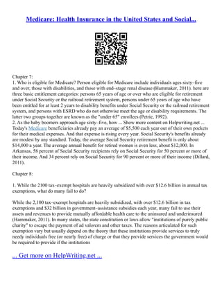 Medicare: Health Insurance in the United States and Social...
Chapter 7:
1. Who is eligible for Medicare? Person eligible for Medicare include individuals ages sixty–five
and over, those with disabilities, and those with end–stage renal disease (Hammaker, 2011). here are
three basic entitlement categories: persons 65 years of age or over who are eligible for retirement
under Social Security or the railroad retirement system, persons under 65 years of age who have
been entitled for at least 2 years to disability benefits under Social Security or the railroad retirement
system, and persons with ESRD who do not otherwise meet the age or disability requirements. The
latter two groups together are known as the "under 65" enrollees (Petrie, 1992).
2. As the baby boomers approach age sixty–five, how ... Show more content on Helpwriting.net ...
Today's Medicare beneficiaries already pay an average of $5,500 each year out of their own pockets
for their medical expenses. And that expense is rising every year. Social Security's benefits already
are modest by any standard. Today, the average Social Security retirement benefit is only about
$14,000 a year. The average annual benefit for retired women is even less, about $12,000. In
Arkansas, 58 percent of Social Security recipients rely on Social Security for 50 percent or more of
their income. And 34 percent rely on Social Security for 90 percent or more of their income (Dillard,
2011).
Chapter 8:
1. While the 2100 tax–exempt hospitals are heavily subsidized with over $12.6 billion in annual tax
exemptions, what do many fail to do?
While the 2,100 tax–exempt hospitals are heavily subsidized, with over $12.6 billion in tax
exemptions and $32 billion in government–assistance subsidies each year, many fail to use their
assets and revenues to provide mutually affordable health care to the uninsured and underinsured
(Hammaker, 2011). In many states, the state constitution or laws allow "institutions of purely public
charity" to escape the payment of ad valorem and other taxes. The reasons articulated for such
exemption vary but usually depend on the theory that these institutions provide services to truly
needy individuals free (or nearly free) of charge or that they provide services the government would
be required to provide if the institutions
... Get more on HelpWriting.net ...
 