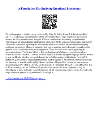 A Foundation For Studying Emotional Psychology
The main purpose behind the study conducted by Crivelli, Jarillo, Russell, & Fernández–Dols
(2016) is to challenge the authenticity of the universality thesis. Their intention is to question
whether facial expressions used to signal different emotions are universally comprehended.
Therefore, do all human beings signal certain emotions with the same, universal, facial expression?
The studies conducted regarding the universality thesis were used as a foundation for studying
emotional psychology. Making it extremely relevant to question such influential research, which
appears to lack consistent and convincing results. There are three main issues regarding the
universality thesis. The first of which is that, methodological challenges occur from studying
culturally isolated societies. The most difficult issue to overcome being the language barrier. Similar
to how the Himba tribe has one word (burou) for both blue and green (Goldstein, Davidoff, &
Roberson, 2009), similar language barriers may exist in regards to emotions and facial expressions.
For example, in a study conducted by Ekman, the Fore of Papua New Guinea have no word to
describe disgust (As cited in Crivelli, Jarillo, Russell, & Fernández–Dols, 2016). In addition to this,
in Western society, we are familiar with question–and–answer formats. However, it may be
intimidating in these culturally isolated societies, which could invoke cultural norms. Secondly, the
range of results appears to be problematic. Although a
... Get more on HelpWriting.net ...
 