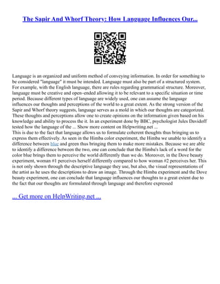 The Sapir And Whorf Theory: How Language Influences Our...
Language is an organized and uniform method of conveying information. In order for something to
be considered "language" it must be intended. Language must also be part of a structured system.
For example, with the English language, there are rules regarding grammatical structure. Moreover,
language must be creative and open–ended allowing it to be relevant to a specific situation or time
period. Because different types of language are widely used, one can assume the language
influences our thoughts and perceptions of the world to a great extent. As the strong version of the
Sapir and Whorf theory suggests, language serves as a mold in which our thoughts are categorized.
These thoughts and perceptions allow one to create opinions on the information given based on his
knowledge and ability to process the it. In an experiment done by BBC, psychologist Jules Davidoff
tested how the language of the ... Show more content on Helpwriting.net ...
This is due to the fact that language allows us to formulate coherent thoughts thus bringing us to
express them effectively. As seen in the Himba color experiment, the Himba we unable to identify a
difference between blue and green thus bringing them to make more mistakes. Because we are able
to identify a difference between the two, one can conclude that the Himba's lack of a word for the
color blue brings them to perceive the world differently than we do. Moreover, in the Dove beauty
experiment, woman #1 perceives herself differently compared to how woman #2 perceives her. This
is not only shown through the descriptive language they use, but also, the visual representations of
the artist as he uses the descriptions to draw an image. Through the Himba experiment and the Dove
beauty experiment, one can conclude that language influences our thoughts to a great extent due to
the fact that our thoughts are formulated through language and therefore expressed
... Get more on HelpWriting.net ...
 