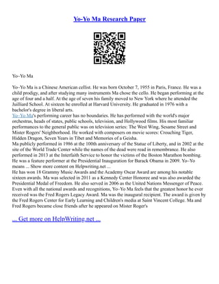 Yo-Yo Ma Research Paper
Yo–Yo Ma
Yo–Yo Ma is a Chinese American cellist. He was born October 7, 1955 in Paris, France. He was a
child prodigy, and after studying many instruments Ma chose the cello. He began performing at the
age of four and a half. At the age of seven his family moved to New York where he attended the
Juilliard School. At sixteen he enrolled at Harvard University. He graduated in 1976 with a
bachelor's degree in liberal arts.
Yo–Yo Ma's performing career has no boundaries. He has performed with the world's major
orchestras, heads of states, public schools, television, and Hollywood films. His most familiar
performances to the general public was on television series: The West Wing, Sesame Street and
Mister Rogers' Neighborhood. He worked with composers on movie scores: Crouching Tiger,
Hidden Dragon, Seven Years in Tibet and Memories of a Geisha.
Ma publicly performed in 1986 at the 100th anniversary of the Statue of Liberty, and in 2002 at the
site of the World Trade Center while the names of the dead were read in remembrance. He also
performed in 2013 at the Interfaith Service to honor the victims of the Boston Marathon bombing.
He was a feature performer at the Presidential Inauguration for Barack Obama in 2009. Yo–Yo
means ... Show more content on Helpwriting.net ...
He has won 18 Grammy Music Awards and the Academy Oscar Award are among his notable
sixteen awards. Ma was selected in 2011 as a Kennedy Center Honoree and was also awarded the
Presidential Medal of Freedom. He also served in 2006 as the United Nations Messenger of Peace.
Even with all the national awards and recognitions, Yo–Yo Ma feels that the greatest honor he ever
received was the Fred Rogers Legacy Award. Ma was the inaugural recipient. The award is given by
the Fred Rogers Center for Early Learning and Children's media at Saint Vincent College. Ma and
Fred Rogers became close friends after he appeared on Mister Roger's
... Get more on HelpWriting.net ...
 