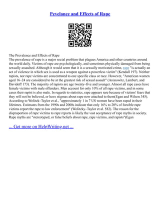 Pevelance and Effects of Rape
The Prevalence and Effects of Rape
The prevalence of rape is a major social problem that plagues America and other countries around
the world daily. Victims of rape are psychologically, and sometimes physically damaged from being
sexually assaulted. Although it would seem that it is a sexually motivated crime, rape "is actually an
act of violence in which sex is used as a weapon against a powerless victim" (Kendall 197). Neither
rapists, nor rape victims are concentrated to one specific class or race. However, "American women
aged 16–24 are considered to be at the greatest risk of sexual assault" (Aronowitz, Lambert, and
Davidoff 173). The majority of rapists are age twenty–five and younger. Almost all rape cases have
female victims with male offenders. Men account for only 10% of all rape victims, and in some
cases their rapist is also male. In regards to statistics, rape appears rare because of victims' fears that
they will not be believed, or have stigmas about rape now attached to them(Egan and Wilson 345).
According to Wolitzk–Taylor et al., "approximately 1 in 7 US women have been raped in their
lifetimes. Estimates from the 1990s and 2000s indicate that only 16% to 20% of forcible rape
victims report the rape to law enforcement" (Wolitzky–Taylor et al. 582). The reason for the
disproportion of rape victims to rape reports is likely the vast acceptance of rape myths in society.
Rape myths are "stereotyped, or false beliefs about rape, rape victims, and rapists"(Egan
... Get more on HelpWriting.net ...
 