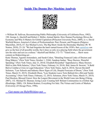 Inside The Dooms Day Machine Analysis
v William M. Sullivan, Reconstructing Public Philosophy (University of California Press, 1982),
198. George A. Akerloff and Robert J. Shiller, Animal Spirits: How Human Psychology Drives the
Economy and Why It Matters for Global Capitalism (Princeton University Press, 2009), ix–x. David
Warfield Brown, America's Culture of Professionalism: Past, Present, and Prospects (Palgrave
Macmillan, 2014), 67. See Michael Lewis, The Big Short: Inside the Doomsday Machine (W. W.
Norton, 2010), 23–24. "We had forgotten the hard–earned lesson of the 1930's: that capitalism can
give us the best of all possible worlds, but it does so only on a playing field where the government
sets the rules and acts as a referee." Akerloff and Shiller, 172–73. "TransUnion, ... Show more
content on Helpwriting.net ...
Katie Thomas, Agustin Armendariz, and Sarah Cohen, "Detailing Financial Links of Doctors and
Drug Makers," (New York Times, October 1, 2104). Sandeep Jauhar, "Busy Doctors, Wasteful
Spending," (New York Times, July 21, 2014). Elisabeth Rosenthal "Apprehensive, Many Doctors
Shift to Jobs With Salaries," (New York Times, February 14, 2014). Ibid. James B. Stewart, "A Bold
Bid to Combat a Crisis in Legal Education," (New York Times, April 4, 2014). Steven Davidoff
Solomon, "Law Schools and Industry Show Signs of Life, Despite Forecasts of Doom," (New York
Times, March 31, 2015). Elizabeth Olson, "Law Students Leave Torts Behind (for a Bit) and Tackle
Accounting," (New York Times, February, 12, 2015). Solomon, (New York Times, March 31, 2015).
Paul Hawken, Blessed Unrest: How the Largest Movement in the World Came into Being (Viking,
2007), 132. Michael H. Shuman, Going Local: Creating Self–Reliant Communities in a Global Age
(Routledge, 2000), 124. Robert Kuttner, Everything For Sale: The Virtues and Limits of Markets
(University of Chicago Press, 1996),
... Get more on HelpWriting.net ...
 