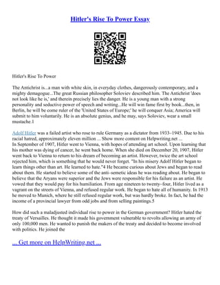 Hitler's Rise To Power Essay
Hitler's Rise To Power
The Antichrist is...a man with white skin, in everyday clothes, dangerously contemporary, and a
mighty demagogue...The great Russian philosopher Soloviev described him. The Antichrist 'does
not look like he is,' and therein precisely lies the danger. He is a young man with a strong
personality and seductive power of speech and writing...He will win fame first by book...then, in
Berlin, he will be come ruler of the 'United States of Europe;' he will conquer Asia; America will
submit to him voluntarily. He is an absolute genius, and he may, says Soloviev, wear a small
mustache.1
Adolf Hitler was a failed artist who rose to rule Germany as a dictator from 1933–1945. Due to his
racial hatred, approximately eleven million ... Show more content on Helpwriting.net ...
In September of 1907, Hitler went to Vienna, with hopes of attending art school. Upon learning that
his mother was dying of cancer, he went back home. When she died on December 20, 1907, Hitler
went back to Vienna to return to his dream of becoming an artist. However, twice the art school
rejected him, which is something that he would never forget. "In his misery Adolf Hitler began to
learn things other than art. He learned to hate."4 He became curious about Jews and began to read
about them. He started to believe some of the anti–semetic ideas he was reading about. He began to
believe that the Aryans were superior and the Jews were responsible for his failure as an artist. He
vowed that they would pay for his humiliation. From age nineteen to twenty–four, Hitler lived as a
vagrant on the streets of Vienna, and refused regular work. He began to hate all of humanity. In 1913
he moved to Munich, where he still refused regular work, but was hardly broke. In fact, he had the
income of a provincial lawyer from odd jobs and from selling paintings.5
How did such a maladjusted individual rise to power in the German government? Hitler hated the
treaty of Versailles. He thought it made his government vulnerable to revolts allowing an army of
only 100,000 men. He wanted to punish the makers of the treaty and decided to become involved
with politics. He joined the
... Get more on HelpWriting.net ...
 