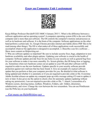 Essay on Computer Unit 1 assignment
Kayja Billups Professor Davidoff CGS 1060C 6 January 2015 1. What is the difference between a
software application and an operating system? A computers operating system (OS) is the core of the
computer and is more than just software. The OS controls the computer's memory and processes as
well as its hardware and software. It is the brain of the computer. Software applications on the other
hand perform a certain task. Ex. Google Chrome provides internet and Adobe allows PDF files to be
read (among other things). The OS is what makes all of these applications work successfully and
accomplish whatever the application is designed to accomplish. 2. Describe a use for a software ...
Show more content on Helpwriting.net ...
5. Why are software updates so important? Be sure to include security fixes, bugs, adaptation to new
hardware availability and other plugin options. Updating your software is crucial to the health of
computer. Software updates provide fixes for any holes in your security as well as general bug fixes
for your software to make it run more smoothly. Ex. Screen glitches, the OS being slow or lagging,
etc. Sometimes when new hardware comes out an update to your OS and other software will be
required in order to use the new hardware. Updates specific to your security software provide
protection against new malware that has been found. 6. Give an example of a typical software
update that you perform or that your computer provides for you. Be detailed in what software is
being updated and whether it is automatic or if you are required to provide a disk or file. Everytime
Adobe Acrobat releases an update my computer pops up with a nessage asking if I want to update it
now or later. It also gives me the option to check a box for automatic updates (updating without
asking my permission). I am not required to provide a disk or file. 7. Attach 2 screenshots of a
Windows screen, showing menus, toolbars, Windows, Folders, sub– folders, directories,
subdirectories, and views. Change the view between the two screenshots. You can use PrintScreen
(see the PrtSc key on your keyboard)
... Get more on HelpWriting.net ...
 