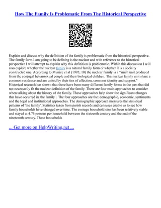 How The Family Is Problematic From The Historical Perspective
Explain and discuss why the definition of the family is problematic from the historical perspective.
The family form I am going to be defining is the nuclear and with reference to the historical
perspective I will attempt to explain why this definition is problematic. Within this discussion I will
also explore whether the nuclear family is a natural family form or whether it is a socially
constructed one. According to Munice et al (1995; 10) the nuclear family is a "small unit produced
from the conjugal heterosexual couple and their biological children. The nuclear family unit share a
common residence and are united by their ties of affection, common identity and support."
Historical research has shown that there have been many different family forms in the past that did
not necessarily fit the nuclear definition of the family. There are four main approaches to consider
when talking about the history of the family. These approaches help show the significant changes
that have occurred in 'the family '. The four approaches are the: demographic, economic, sentiments
and the legal and institutional approaches. The demographic approach measures the statistical
patterns of 'the family'. Statistics taken from parish records and censuses enable us to see how
family households have changed over time. The average household size has been relatively stable
and stayed at 4.75 persons per household between the sixteenth century and the end of the
nineteenth century. These households
... Get more on HelpWriting.net ...
 