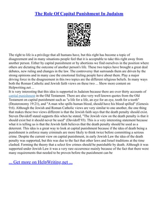 The Role Of Capital Punishment In Judaism
The right to life is a privilege that all humans have, but this right has become a topic of
disagreement and in many situations people feel that it is acceptable to take this right away from
another person. Either by capital punishment or by abortions we find ourselves in the position where
others are dictating the outcome of another person's life. These two topics have brought a great deal
debates, new ruling and changes in the law. The controversy that surrounds them are driven by the
strong opinions and in many case the emotional feeling people have about them. Play a major
driving force in the disagreement in this two topics are the different religious beliefs. In many ways
both the Roman Catholic and Jewish faith views on these two ... Show more content on
Helpwriting.net ...
It is very interesting that this idea is supported in Judaism because there are over thirty accounts of
capital punishment in the Old Testament. There are also very well known quotes from the Old
Testament on capital punishment such as "a life for a life, an eye for an eye, tooth for a tooth"
(Deuteronomy 19:21), and "A man who spills human blood, should have his blood spilled" (Genesis
9:6). Although the Jewish and Roman Catholic views are very similar to one another, the one thing
that makes these two views different is that the Jewish faith says that the death penalty should exist.
Steven Davidoff stated supports this when he stated, "The Jewish view on the death penalty is that it
should exist but it should never be used" (Davidoff 93). This is a very interesting statement because
what it is telling us is that the Jewish faith believes that the death penalty should be used as a
deterrent. This idea is a great way to look at capital punishment because if the idea of death being a
punishment is enforce many criminals are more likely to think twice before committing a serious
crime. Despite the current view on capital punishment, in early Jewish Law the idea of the death
penalty was supported, but this was due to the fact that other laws and Israel traditions at the time
clashed. Forming the theory that a select few crimes should be punishable by death. Although it was
supported under Jewish Law it was a very rare occurrence mainly because of the fact that there were
many requirements that needed to be proven before the punishment can be
... Get more on HelpWriting.net ...
 