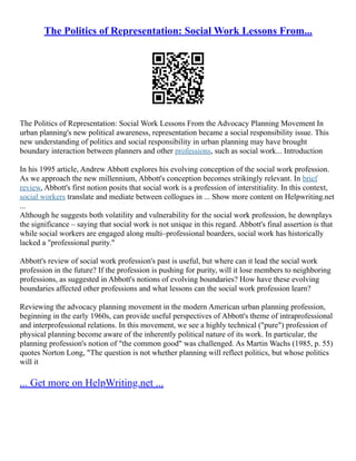 The Politics of Representation: Social Work Lessons From...
The Politics of Representation: Social Work Lessons From the Advocacy Planning Movement In
urban planning's new political awareness, representation became a social responsibility issue. This
new understanding of politics and social responsibility in urban planning may have brought
boundary interaction between planners and other professions, such as social work... Introduction
In his 1995 article, Andrew Abbott explores his evolving conception of the social work profession.
As we approach the new millennium, Abbott's conception becomes strikingly relevant. In brief
review, Abbott's first notion posits that social work is a profession of interstitiality. In this context,
social workers translate and mediate between collogues in ... Show more content on Helpwriting.net
...
Although he suggests both volatility and vulnerability for the social work profession, he downplays
the significance – saying that social work is not unique in this regard. Abbott's final assertion is that
while social workers are engaged along multi–professional boarders, social work has historically
lacked a "professional purity."
Abbott's review of social work profession's past is useful, but where can it lead the social work
profession in the future? If the profession is pushing for purity, will it lose members to neighboring
professions, as suggested in Abbott's notions of evolving boundaries? How have these evolving
boundaries affected other professions and what lessons can the social work profession learn?
Reviewing the advocacy planning movement in the modern American urban planning profession,
beginning in the early 1960s, can provide useful perspectives of Abbott's theme of intraprofessional
and interprofessional relations. In this movement, we see a highly technical ("pure") profession of
physical planning become aware of the inherently political nature of its work. In particular, the
planning profession's notion of "the common good" was challenged. As Martin Wachs (1985, p. 55)
quotes Norton Long, "The question is not whether planning will reflect politics, but whose politics
will it
... Get more on HelpWriting.net ...
 