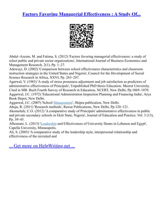 Factors Favoring Managerial Effectiveness : A Study Of...
Abdul–Azeem, M. and Fatima, S. (2012) 'Factors favoring managerial effectiveness: a study of
select public and private sector organizations', International Journal of Business Economics and
Management Research, 2(1), Pp. 1–27.
Adewuyi, D. (2002) 'Comparison between school effectiveness characteristics and classroom
instruction strategies in the United States and Nigeria', Council for the Development of Social
Science Research in Africa, XXVI, Pp. 263–287.
Agarwal, V. (1983) 'A study of stress proneness adjustment and job satisfaction as predictors of
administrative effectiveness of Principals', Unpublished PhD thesis Education. Meerut University.
Cited in MB. Buch Fourth Survey of Research in Education, NCERT, New Delhi, Pp.1069–1070.
Aggarwal, J.C. (1972) 'Educational Administration Inspection Planning and Financing India', Arya
Book Depot, New Delhi.
Aggarwal, J.C. (2007) 'School Management', Shipra publication, New Delhi.
Ahuja, R. (2011) 'Research methods', Rawat Publications, New Delhi, Pp.120–121.
Akomolafe, C.O. (2012) 'A comparative study of Principals' administrative effectiveness in public
and private secondary schools in Ekiti State, Nigeria', Journal of Education and Practice, Vol. 3 (13),
Pp. 39–45.
Alhourani, L. (2013) 'Leadership and Effectiveness of University Deans in Lebanon and Egypt',
Capella University, Minneapolis.
Ali, S. (2003) 'A comparative study of the leadership style, interpersonal relationship and
effectiveness of the recruited and
... Get more on HelpWriting.net ...
 