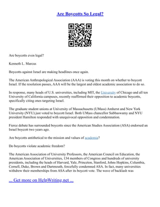 Are Boycotts So Legal?
Are boycotts even legal?
Kenneth L. Marcus
Boycotts against Israel are making headlines once again.
The American Anthropological Association (AAA) is voting this month on whether to boycott
Israel. If the resolution passes, AAA will be the largest and oldest academic association to do so.
In response, many heads of U.S. universities, including MIT, the University of Chicago and all ten
University of California campuses, recently reaffirmed their opposition to academic boycotts,
specifically citing ones targeting Israel.
The graduate student unions at University of Massachusetts (UMass) Amherst and New York
University (NYU) just voted to boycott Israel. Both UMass chancellor Subbaswamy and NYU
president Hamilton responded with unequivocal opposition and condemnation.
Fierce debate has surrounded boycotts since the American Studies Association (ASA) endorsed an
Israel boycott two years ago.
Are boycotts antithetical to the mission and values of academia?
Do boycotts violate academic freedom?
The American Association of University Professors, the American Council on Education, the
American Association of Universities, 134 members of Congress and hundreds of university
presidents, including the heads of Harvard, Yale, Princeton, Stanford, Johns Hopkins, Columbia,
Cornell, Duke, Brown and Dartmouth, forcefully condemned ASA. In fact, many universities
withdrew their memberships from ASA after its boycott vote. The wave of backlash was
... Get more on HelpWriting.net ...
 