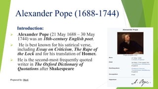 Alexander Pope (1688-1744)
Introduction:
 Alexander Pope (21 May 1688 – 30 May
1744) was an 18th-century English poet.
 He is best known for his satirical verse,
including Essay on Criticism, The Rape of
the Lock and for his translation of Homer.
 He is the second-most frequently quoted
writer in The Oxford Dictionary of
Quotations after Shakespeare
Prepared by: Murk
 