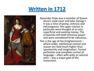 Written in 1712
    Alexander Pope was a member of Queen
       Anne’s royal court and later George I.
       It was a time of pomp, richness and
       extravagance: the upper classes in
       particular were thought of as vain,
       superficial and wasting money. The
       aristocrats still held immense power
       and were considered to be ridiculous.
    This is the age of the Enlightenment –
       where order, intellectual control and
       reason are held much higher than
       spontaneity and imagination. Formal
       perfection and complete control of
       language – often with witty or satirical
       aims – was a major goal of the
       movement.
 