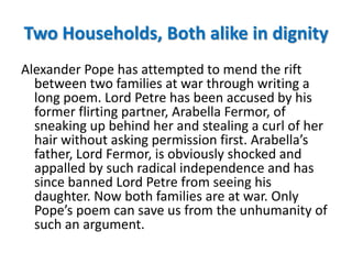 Two Households, Both alike in dignity
Alexander Pope has attempted to mend the rift
  between two families at war through writing a
  long poem. Lord Petre has been accused by his
  former flirting partner, Arabella Fermor, of
  sneaking up behind her and stealing a curl of her
  hair without asking permission first. Arabella’s
  father, Lord Fermor, is obviously shocked and
  appalled by such radical independence and has
  since banned Lord Petre from seeing his
  daughter. Now both families are at war. Only
  Pope’s poem can save us from the unhumanity of
  such an argument.
 