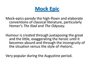 Mock Epic
Mock-epics parody the high-flown and elaborate
 conventions of classical literature, particularly
 Homer’s The Iliad and The Odyssey.

Humour is created through juxtaposing the great
  and the little, exaggerating the heroic until it
  becomes absurd and through the incongruity of
  the situation versus the style of rhetoric.

Very popular during the Augustine period.
 