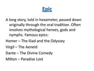 Epic
A long story, told in hexameter, passed down
  originally through the oral tradition. Often
  involves mythological heroes, gods and
  nymphs. Famous epics:
Homer – The Iliad and the Odyssey
Virgil – The Aeneid
Dante – The Divine Comedy
Milton – Paradise Lost
 