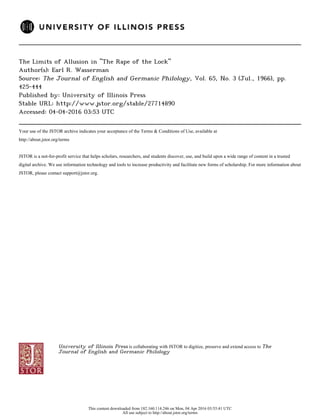 The Limits of Allusion in "The Rape of the Lock"
Author(s): Earl R. Wasserman
Source: The Journal of English and Germanic Philology, Vol. 65, No. 3 (Jul., 1966), pp.
425-444
Published by: University of Illinois Press
Stable URL: http://www.jstor.org/stable/27714890
Accessed: 04-04-2016 03:53 UTC
Your use of the JSTOR archive indicates your acceptance of the Terms & Conditions of Use, available at
http://about.jstor.org/terms
JSTOR is a not-for-profit service that helps scholars, researchers, and students discover, use, and build upon a wide range of content in a trusted
digital archive. We use information technology and tools to increase productivity and facilitate new forms of scholarship. For more information about
JSTOR, please contact support@jstor.org.
University of Illinois Press is collaborating with JSTOR to digitize, preserve and extend access to The
Journal of English and Germanic Philology
This content downloaded from 182.160.114.246 on Mon, 04 Apr 2016 03:53:41 UTC
All use subject to http://about.jstor.org/terms
 