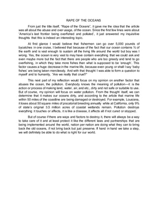 RAPE OF THE OCEANS
From just the title itself, “Rape of the Oceans”, it gave me the idea that the article
was all about the abuse and over usage, of the ocean. Since the first few lines were about
‘America’s last frontier being overfished and polluted’, it just answered my inquisitive
thoughts that this is indeed an interesting topic.
At first glance I would believe that fishermen can go over 5,000 pounds of
bycatches in one cruise, I believed that because of the fact that our ocean contains ¾ of
the earth and is vast enough to sustain all the living life around the world but boy was I
wrong. Yes, the ocean is very vast to may have contain everything that we could ask and
even maybe more but the fact that there are people who are too greedy and tend to go
overfishing, in which they take more fishes than what is supposed to be ‘enough’. This
factor causes a huge decrease in the marine life, because even young or shall I say ‘baby
fishes’ are being taken mercilessly. And with that thought I was able to form a question to
myself and to humanity, “Are we really that cruel?”
This next part of my reflection would focus on my opinion on another factor that
abuses the ocean, the pollution. Everybody knows the meaning of pollution—it is the
action or process of making land, water, air, and etc., dirty and not safe or suitable to use.
But of course, my opinion will focus on water pollution. From the thought itself, we can
determine that it makes our oceans dirty, and according to the article that marine life
within 50 miles of the coastline are being damaged or destroyed. For example, Lousiana,
it loses about 50 square miles of piscatorial breeding annually while at California, only 9%
of state’s original 3.5 million acres of coastal wetlands remain. Pollution destroys
everything it touches or affects, it is like a disease, it affects all if not cured or stopped.
But of course if there are ways and factors to destroy it, there will always be a way
to take care of it and at least protect it like the different laws and partnerships that are
being implemented around the world, nation per nation are doing what they can to bring
back the old oceans, if not bring back but just preserve. If hand in hand we take a step,
we will definitely be able to do what is right for our world.
 