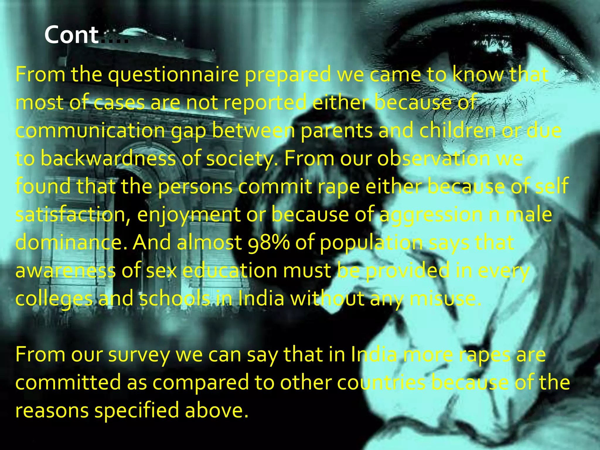 From the questionnaire prepared we came to know that
most of cases are not reported either because of
communication gap between parents and children or due
to backwardness of society. From our observation we
found that the persons commit rape either because of self
satisfaction, enjoyment or because of aggression n male
dominance. And almost 98% of population says that
awareness of sex education must be provided in every
colleges and schools in India without any misuse.
From our survey we can say that in India more rapes are
committed as compared to other countries because of the
reasons specified above.
Cont.…
 