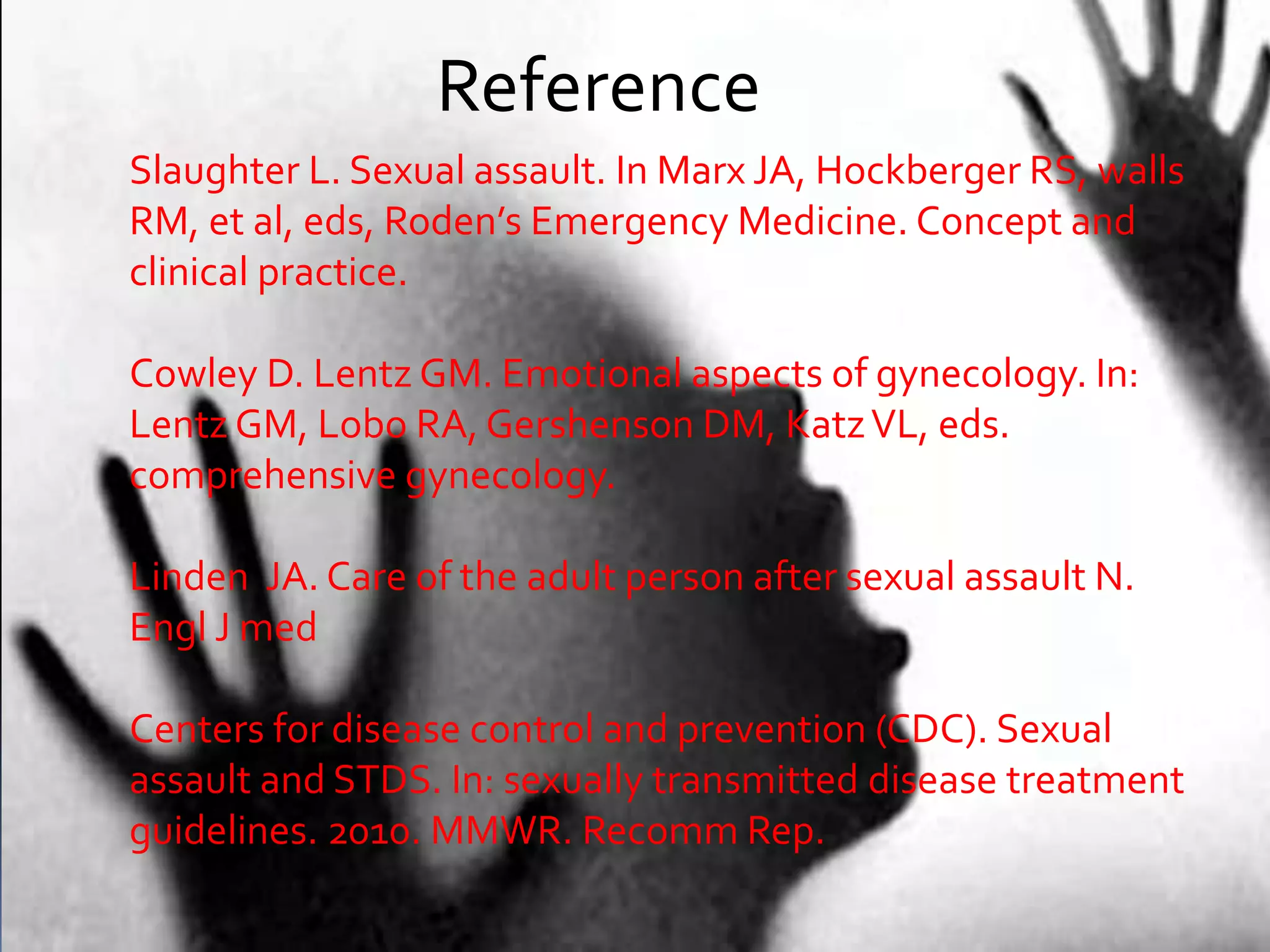 Reference
Slaughter L. Sexual assault. In Marx JA, Hockberger RS, walls
RM, et al, eds, Roden’s Emergency Medicine. Concept and
clinical practice.
Cowley D. Lentz GM. Emotional aspects of gynecology. In:
Lentz GM, Lobo RA, Gershenson DM, KatzVL, eds.
comprehensive gynecology.
Linden JA. Care of the adult person after sexual assault N.
Engl J med
Centers for disease control and prevention (CDC). Sexual
assault and STDS. In: sexually transmitted disease treatment
guidelines. 2010. MMWR. Recomm Rep.
 