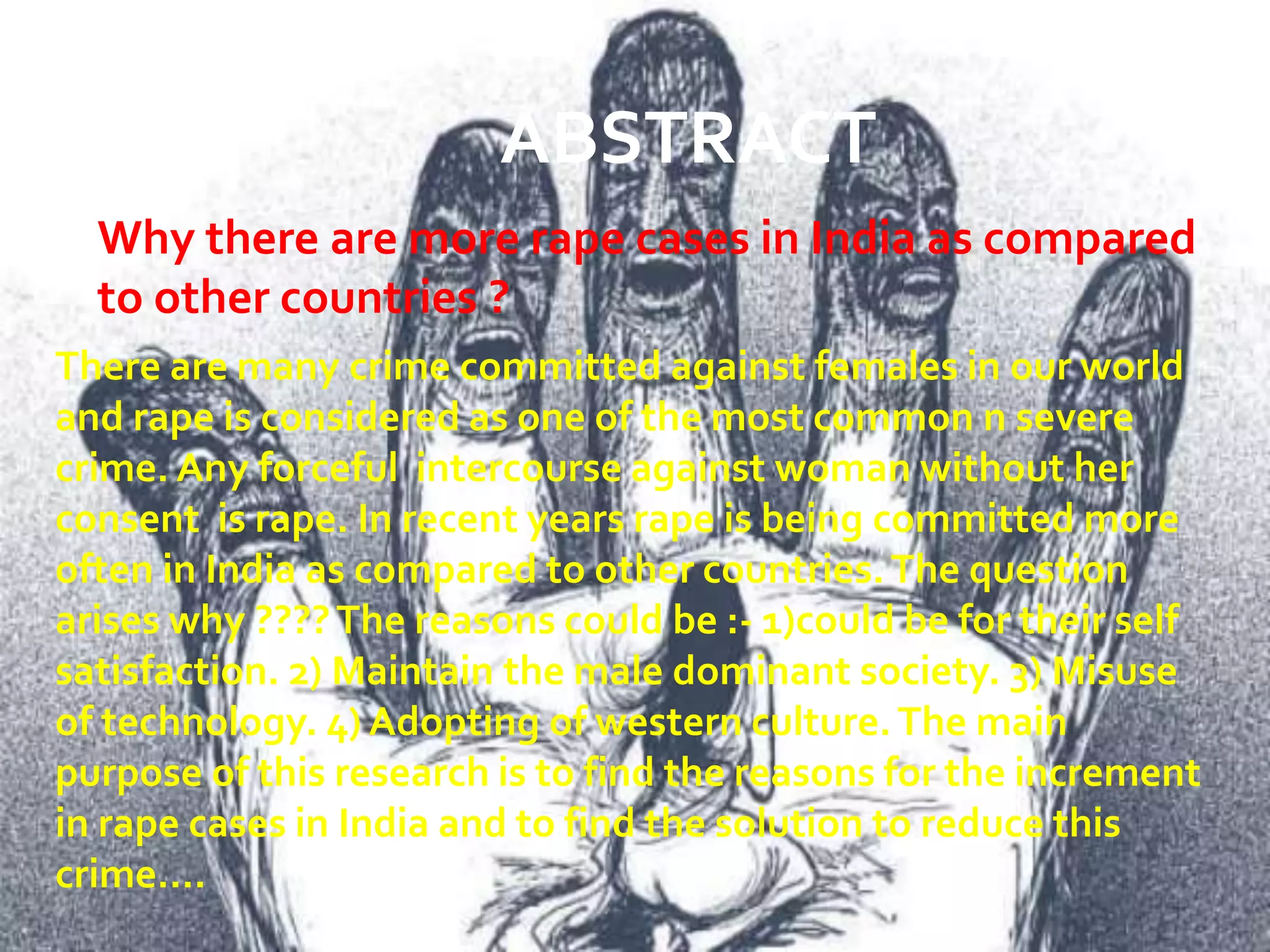 ABSTRACT
Why there are more rape cases in India as compared
to other countries ?
There are many crime committed against females in our world
and rape is considered as one of the most common n severe
crime. Any forceful intercourse against woman without her
consent is rape. In recent years rape is being committed more
often in India as compared to other countries.The question
arises why ????The reasons could be :- 1)could be for their self
satisfaction. 2) Maintain the male dominant society. 3) Misuse
of technology. 4) Adopting of western culture.The main
purpose of this research is to find the reasons for the increment
in rape cases in India and to find the solution to reduce this
crime….
 