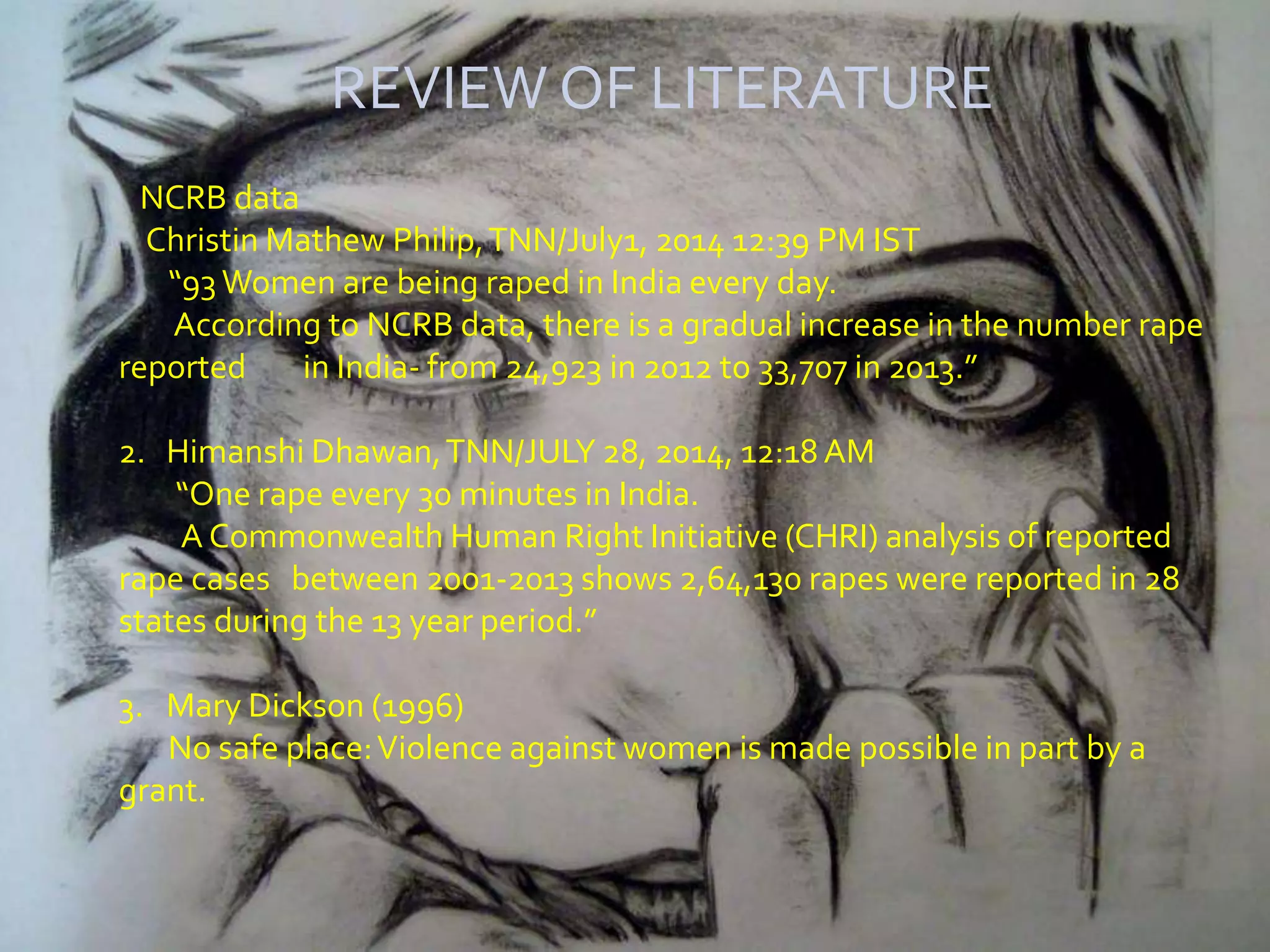 REVIEW OF LITERATURE
NCRB data
Christin Mathew Philip,TNN/July1, 2014 12:39 PM IST
“93Women are being raped in India every day.
According to NCRB data, there is a gradual increase in the number rape
reported in India- from 24,923 in 2012 to 33,707 in 2013.”
2. Himanshi Dhawan,TNN/JULY 28, 2014, 12:18 AM
“One rape every 30 minutes in India.
A Commonwealth Human Right Initiative (CHRI) analysis of reported
rape cases between 2001-2013 shows 2,64,130 rapes were reported in 28
states during the 13 year period.”
3. Mary Dickson (1996)
No safe place:Violence against women is made possible in part by a
grant.
 