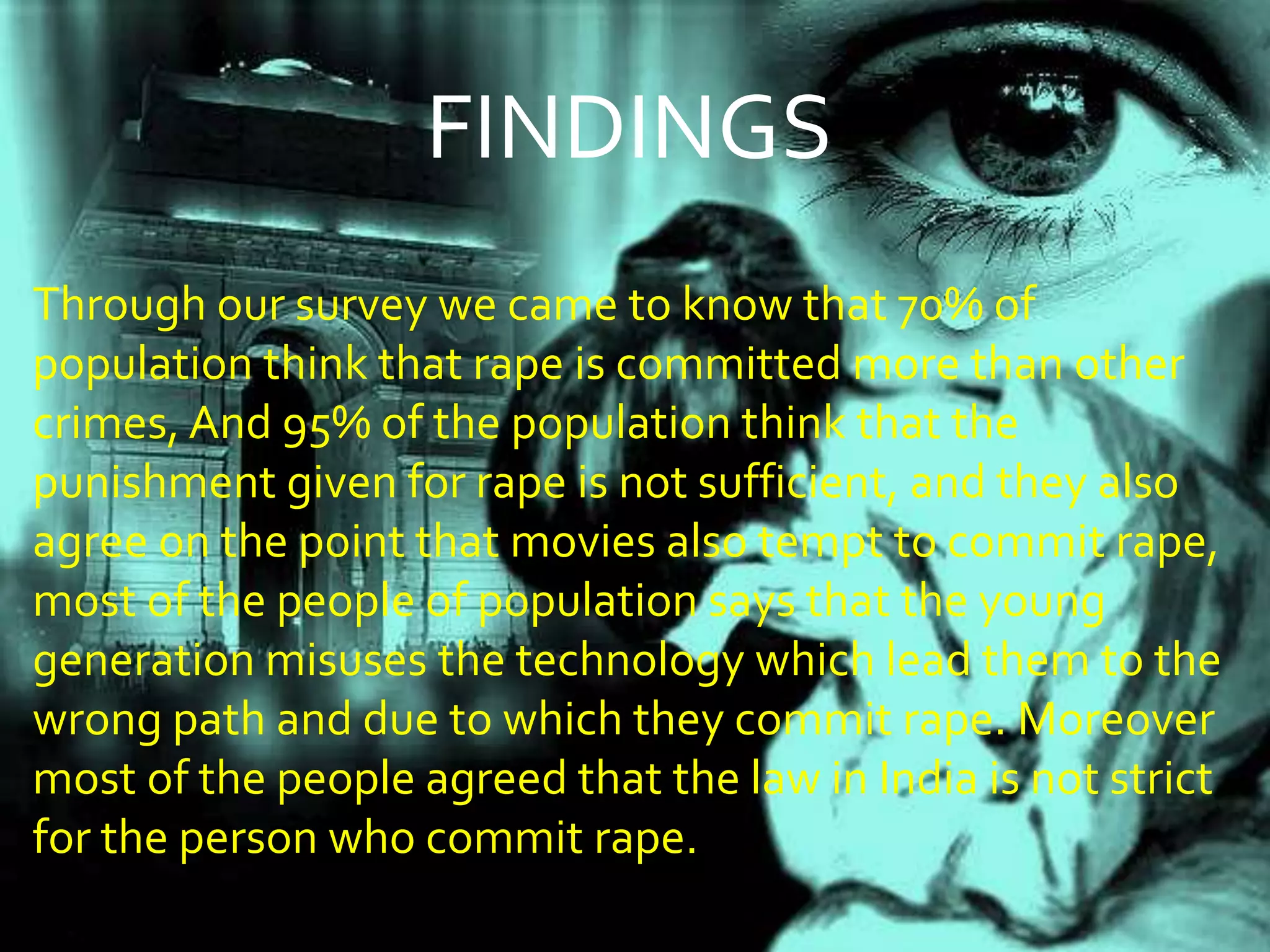 FINDINGS
Through our survey we came to know that 70% of
population think that rape is committed more than other
crimes, And 95% of the population think that the
punishment given for rape is not sufficient, and they also
agree on the point that movies also tempt to commit rape,
most of the people of population says that the young
generation misuses the technology which lead them to the
wrong path and due to which they commit rape. Moreover
most of the people agreed that the law in India is not strict
for the person who commit rape.
 