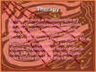 Therapy Victims require a multidisciplinary approach encompassing emotional, medical, social and forensic care. Appropriate therapeutic action taken early may influence the prognosis for a significant proportion of assault victims. Psychological interventions must pay attention to the particular post trauma phase of the victim. 