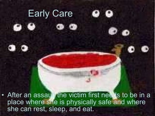 Early Care After an assault the victim first needs to be in a place where she is physically safe and where she can rest, sleep, and eat.   