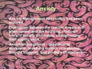 Anxiety Anxiety Management After safety has been ensured,  Distinguish between the real-life threats that often persist and the haunting, irrational fears. If anxiety dominates, strengthening their coping skills.  Anxiety-management - deep muscle relaxation, breathing control, role playing, thought stopping, and guided self-dialogue. 