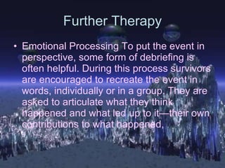 Further Therapy Emotional Processing To put the event in perspective, some form of debriefing is often helpful. During this process survivors are encouraged to recreate the event in words, individually or in a group. They are asked to articulate what they think happened and what led up to it—their own contributions to what happened,   