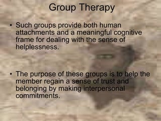 Group Therapy Such groups provide both human attachments and a meaningful cognitive frame for dealing with the sense of helplessness.  The purpose of these groups is to help the member regain a sense of trust and belonging by making interpersonal commitments.  