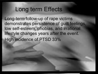 Long term Effects Long-term follow-up of rape victims demonstrates persistence of guilt feelings, low self-esteem, phobias, and irrational lifestyle changes years after the event. High incidence of PTSD 33% 